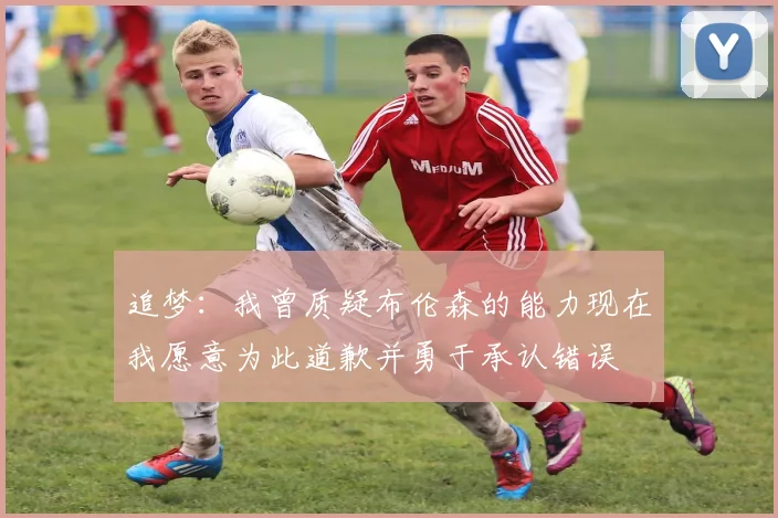 追梦：我曾质疑布伦森的能力现在我愿意为此道歉并勇于承认错误