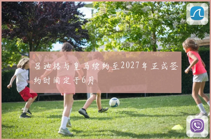 吕迪格与皇马续约至2027年正式签约时间定于6月