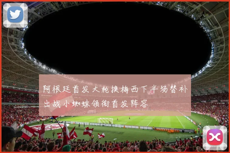 阿根廷首发大轮换梅西下半场替补出战小蜘蛛领衔首发阵容