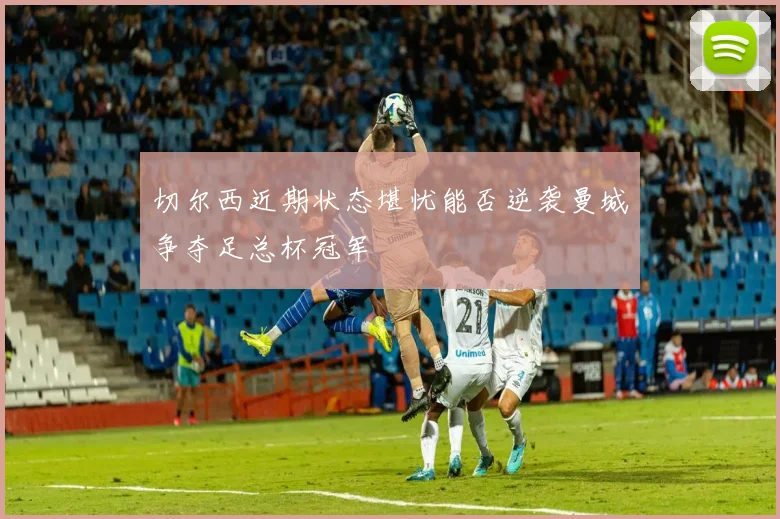 切尔西近期状态堪忧能否逆袭曼城争夺足总杯冠军