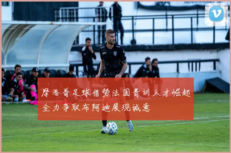 摩洛哥足球借势法国青训人才崛起全力争取布阿迪展现诚意
