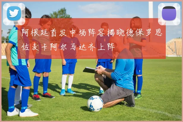 阿根廷首发中场阵容揭晓德保罗恩佐麦卡阿尔马达齐上阵