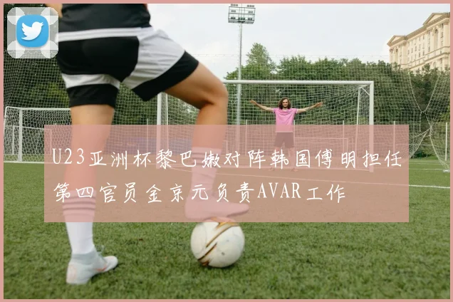 U23亚洲杯黎巴嫩对阵韩国傅明担任第四官员金京元负责AVAR工作
