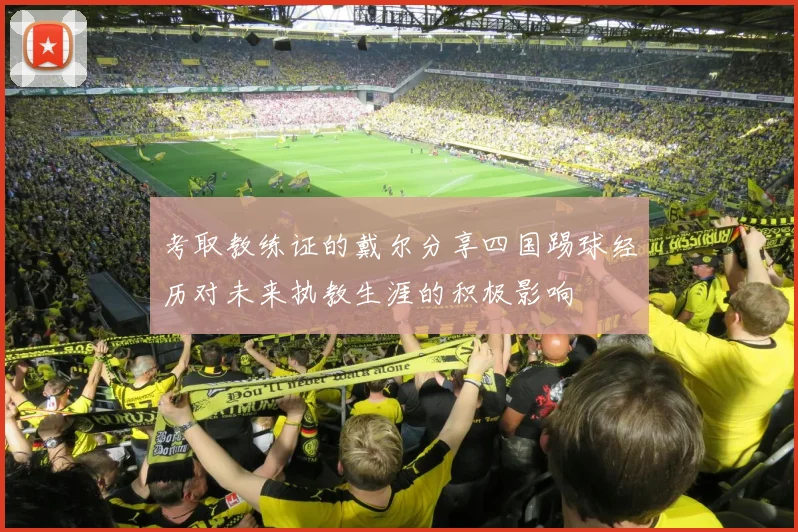 考取教练证的戴尔分享四国踢球经历对未来执教生涯的积极影响
