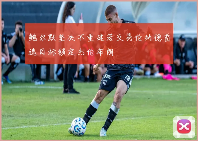 鲍尔默坚决不重建若交易伦纳德首选目标锁定杰伦布朗