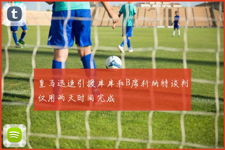 皇马迅速引援库库和B席科纳特谈判仅用两天时间完成