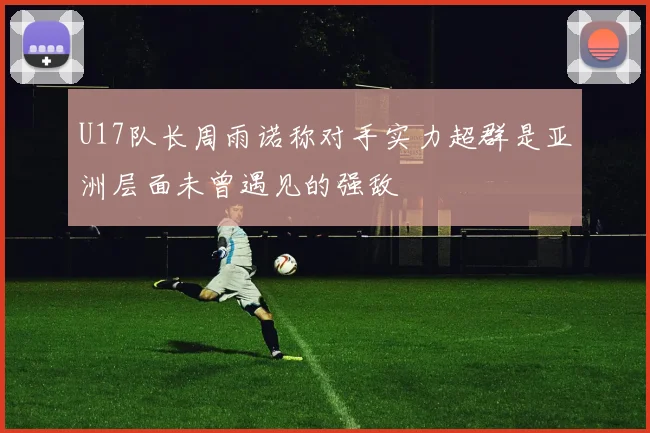 U17队长周雨诺称对手实力超群是亚洲层面未曾遇见的强敌