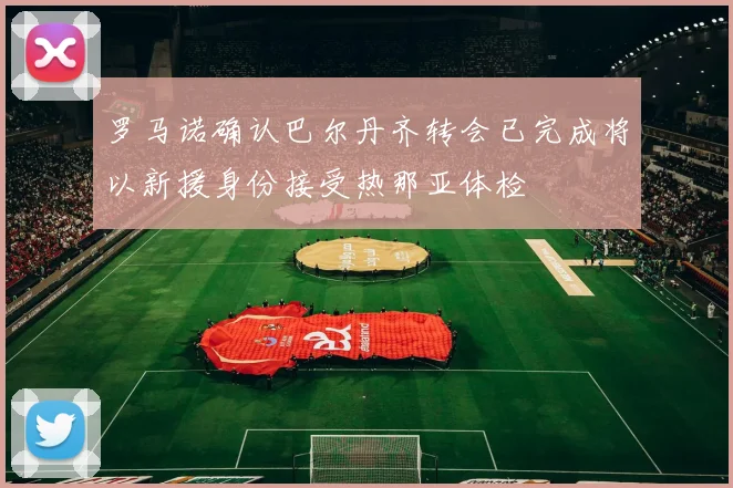 罗马诺确认巴尔丹齐转会已完成将以新援身份接受热那亚体检
