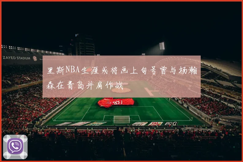 里斯NBA生涯或将画上句号曾与杨瀚森在青岛并肩作战