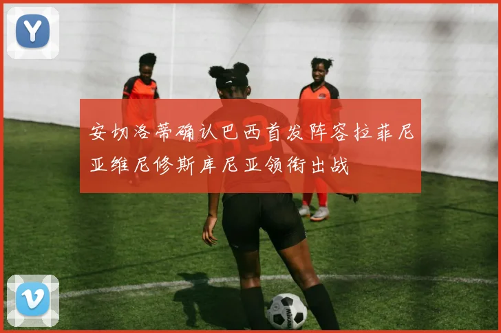 安切洛蒂确认巴西首发阵容拉菲尼亚维尼修斯库尼亚领衔出战