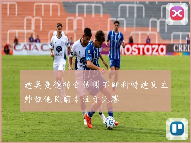 迪奥曼德转会传闻不断科特迪瓦主帅称他目前专注于比赛
