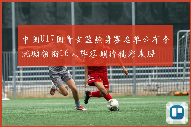 中国U17国青女篮热身赛名单公布李沅珊领衔16人阵容期待精彩表现