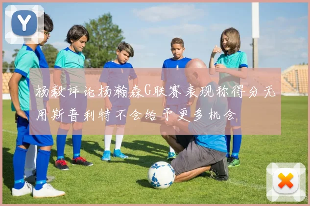 杨毅评论杨瀚森G联赛表现称得分无用斯普利特不会给予更多机会