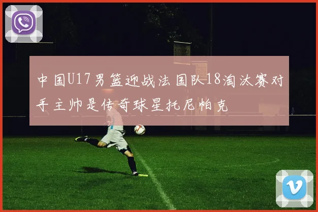 中国U17男篮迎战法国队18淘汰赛对手主帅是传奇球星托尼帕克