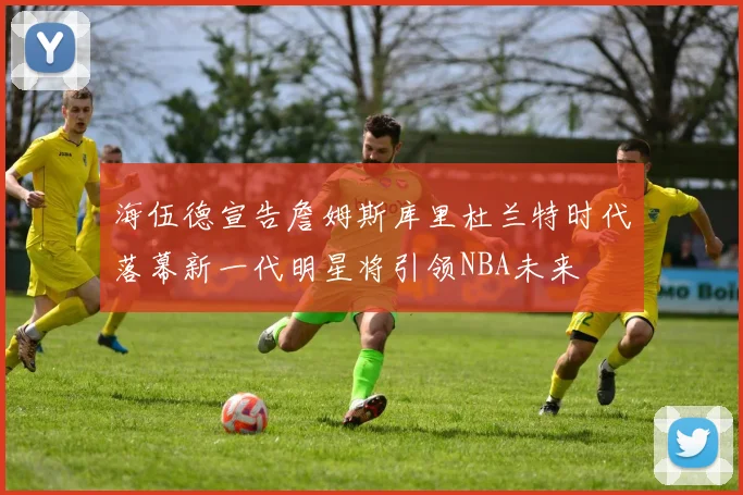 海伍德宣告詹姆斯库里杜兰特时代落幕新一代明星将引领NBA未来