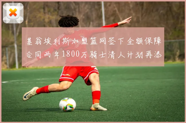 基翁埃利斯加盟篮网签下全额保障合同两年1800万骑士清人计划再添新动态