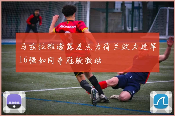 马兹拉维透露差点为荷兰效力进军16强如同夺冠般激动