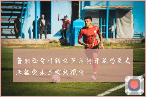 普利西奇对转会罗马持开放态度尚未接受米兰续约报价