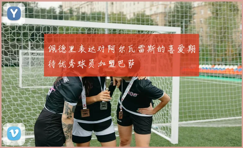佩德里表达对阿尔瓦雷斯的喜爱期待优秀球员加盟巴萨