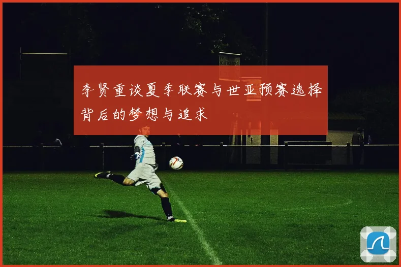 李贤重谈夏季联赛与世亚预赛选择背后的梦想与追求